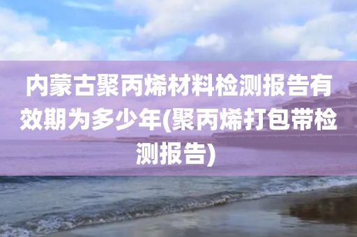 内蒙古聚丙烯材料检测报告有效期为多少年(聚丙烯打包带检测报告) 