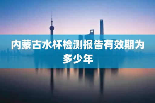 内蒙古水杯检测报告有效期为多少年