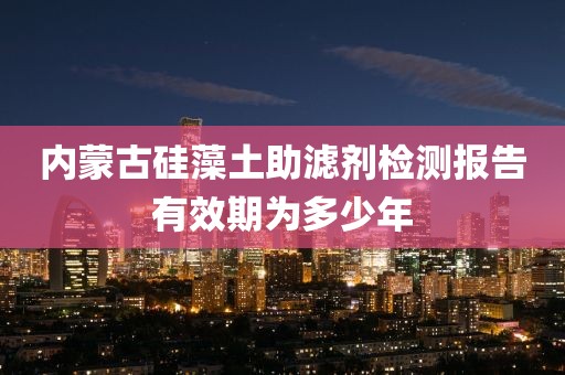 内蒙古硅藻土助滤剂检测报告有效期为多少年