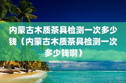 内蒙古木质茶具检测一次多少钱（内蒙古木质茶具检测一次多少钱啊）