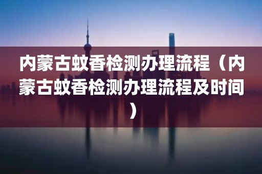 内蒙古蚊香检测办理流程（内蒙古蚊香检测办理流程及时间）