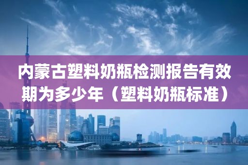 内蒙古塑料奶瓶检测报告有效期为多少年（塑料奶瓶标准）