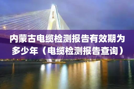 内蒙古电缆检测报告有效期为多少年（电缆检测报告查询）