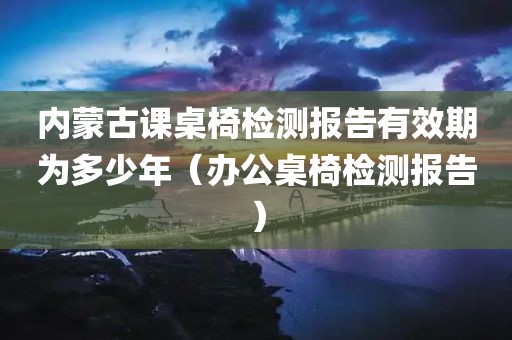 内蒙古课桌椅检测报告有效期为多少年（办公桌椅检测报告）