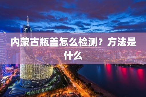 内蒙古瓶盖怎么检测？方法是什么