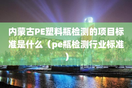 内蒙古PE塑料瓶检测的项目标准是什么（pe瓶检测行业标准）