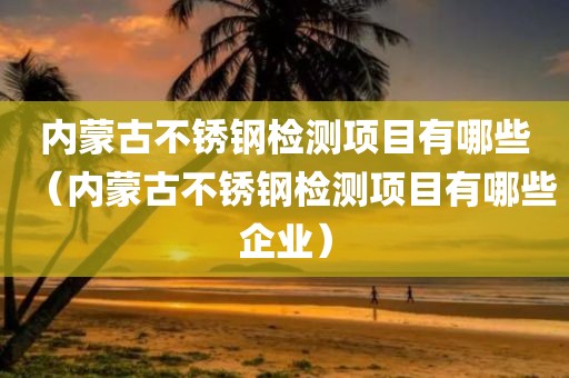 内蒙古不锈钢检测项目有哪些（内蒙古不锈钢检测项目有哪些企业）