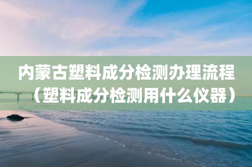 内蒙古塑料成分检测办理流程（塑料成分检测用什么仪器）