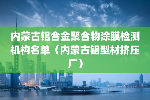 内蒙古铝合金聚合物涂膜检测机构名单（内蒙古铝型材挤压厂）