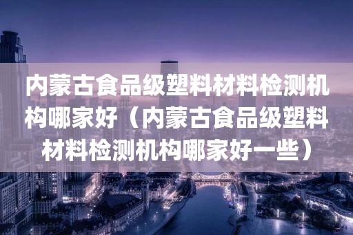 内蒙古食品级塑料材料检测机构哪家好（内蒙古食品级塑料材料检测机构哪家好一些）