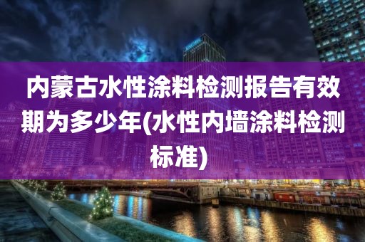 内蒙古水性涂料检测报告有效期为多少年(水性内墙涂料检测标准) 