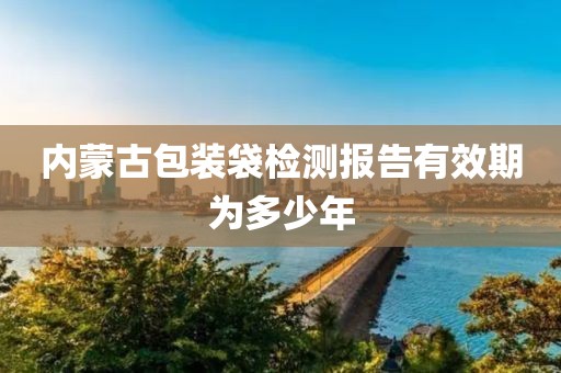 内蒙古包装袋检测报告有效期为多少年