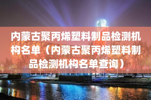 内蒙古聚丙烯塑料制品检测机构名单（内蒙古聚丙烯塑料制品检测机构名单查询）